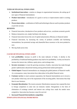 TYPES OF FINANCIAL INNOVATION
• Institutional innovations - creation or changes in organizational structures, the setting up of
new types of financial intermediaries
• Product innovations - introduction of a good or service or improvements made to existing
products.
• Process innovations – combination of skills and technologies that are used to produce products
or provide services.
BENEFITS
• Financial innovation, introduction of new products and services , accelerate economic growth.
• Reduces transaction cost, simply facilitates risk sharing;
• Financial innovation lowers the cost of capital and promotes efficiency in financial market
• Financial innovation, by increasing the variety of products available and facilitating
intermediation, has promoted savings and channelled these resources to the most productive
uses.
• Moving funds across time
CAUSES OF FINANCIAL INNOVATION
• Low profitability: increase in profit is the main indicator of banks. A decline in the
profitability of traditional banking products may lead to low profitability. As they are forced to
increase the interest rate, inflation, equity prices, and exchange rates.
• Investor awareness: to meet the growing awareness of pubic, innovation has made through
greater sophisticated, educational training among professional market participants.
• Global impact: Financial intermediaries are changing the global patterns of financial wealth.
As a consequence, many innovations have taken place in the global financial sector.
• Customer service: to meet customer expectation, the financial intermediaries are to invent a
new product which may suit to the requirement of the investing public. Innovations thus help
them in new business.
• Economic liberalization: The recent economic liberalization measures have opened the door
to foreign competitors to enter into our domestic market. Deregulation in the form of
elimination of exchange controls and interest rate ceilings have made the market more
competitive. Innovation has become a must for survival.
• Increased Financial Intermediaries competition
INNOVATIVE FINANCIAL INSTRUMENTS
 