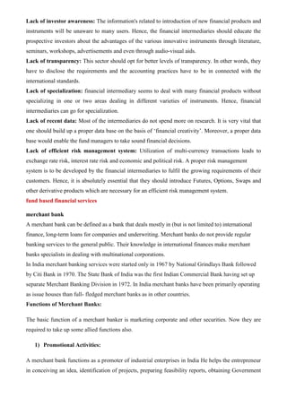 Lack of investor awareness: The information's related to introduction of new financial products and
instruments will be unaware to many users. Hence, the financial intermediaries should educate the
prospective investors about the advantages of the various innovative instruments through literature,
seminars, workshops, advertisements and even through audio-visual aids.
Lack of transparency: This sector should opt for better levels of transparency. In other words, they
have to disclose the requirements and the accounting practices have to be in connected with the
international standards.
Lack of specialization: financial intermediary seems to deal with many financial products without
specializing in one or two areas dealing in different varieties of instruments. Hence, financial
intermediaries can go for specialization.
Lack of recent data: Most of the intermediaries do not spend more on research. It is very vital that
one should build up a proper data base on the basis of ‘financial creativity’. Moreover, a proper data
base would enable the fund managers to take sound financial decisions.
Lack of efficient risk management system: Utilization of multi-currency transactions leads to
exchange rate risk, interest rate risk and economic and political risk. A proper risk management
system is to be developed by the financial intermediaries to fulfil the growing requirements of their
customers. Hence, it is absolutely essential that they should introduce Futures, Options, Swaps and
other derivative products which are necessary for an efficient risk management system.
fund based financial services
merchant bank
A merchant bank can be defined as a bank that deals mostly in (but is not limited to) international
finance, long-term loans for companies and underwriting. Merchant banks do not provide regular
banking services to the general public. Their knowledge in international finances make merchant
banks specialists in dealing with multinational corporations.
In India merchant banking services were started only in 1967 by National Grindlays Bank followed
by Citi Bank in 1970. The State Bank of India was the first Indian Commercial Bank having set up
separate Merchant Banking Division in 1972. In India merchant banks have been primarily operating
as issue houses than full- fledged merchant banks as in other countries.
Functions of Merchant Banks:
The basic function of a merchant banker is marketing corporate and other securities. Now they are
required to take up some allied functions also.
1) Promotional Activities:
A merchant bank functions as a promoter of industrial enterprises in India He helps the entrepreneur
in conceiving an idea, identification of projects, preparing feasibility reports, obtaining Government
 