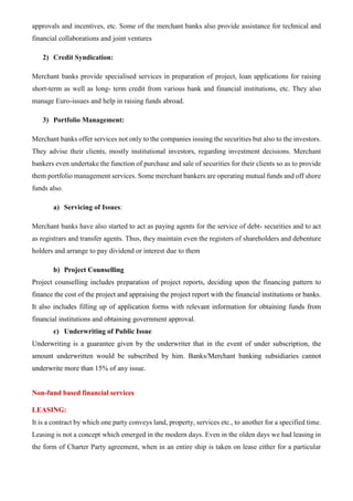 approvals and incentives, etc. Some of the merchant banks also provide assistance for technical and
financial collaborations and joint ventures
2) Credit Syndication:
Merchant banks provide specialised services in preparation of project, loan applications for raising
short-term as well as long- term credit from various bank and financial institutions, etc. They also
manage Euro-issues and help in raising funds abroad.
3) Portfolio Management:
Merchant banks offer services not only to the companies issuing the securities but also to the investors.
They advise their clients, mostly institutional investors, regarding investment decisions. Merchant
bankers even undertake the function of purchase and sale of securities for their clients so as to provide
them portfolio management services. Some merchant bankers are operating mutual funds and off shore
funds also.
a) Servicing of Issues:
Merchant banks have also started to act as paying agents for the service of debt- securities and to act
as registrars and transfer agents. Thus, they maintain even the registers of shareholders and debenture
holders and arrange to pay dividend or interest due to them
b) Project Counselling
Project counselling includes preparation of project reports, deciding upon the financing pattern to
finance the cost of the project and appraising the project report with the financial institutions or banks.
It also includes filling up of application forms with relevant information for obtaining funds from
financial institutions and obtaining government approval.
c) Underwriting of Public Issue
Underwriting is a guarantee given by the underwriter that in the event of under subscription, the
amount underwritten would be subscribed by him. Banks/Merchant banking subsidiaries cannot
underwrite more than 15% of any issue.
Non-fund based financial services
LEASING:
It is a contract by which one party conveys land, property, services etc., to another for a specified time.
Leasing is not a concept which emerged in the modern days. Even in the olden days we had leasing in
the form of Charter Party agreement, when in an entire ship is taken on lease either for a particular
 