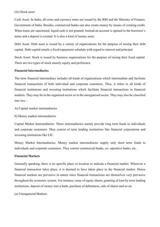 (iii) Stock asset
Cash Asset: In India, all coins and currency notes are issued by the RBI and the Ministry of Finance,
Government of India. Besides, commercial banks can also create money by means of creating credit.
When loans are sanctioned, liquid cash is not granted. Instead an account is opened in the borrower’s
name and a deposit is created. It is also a kind of money asset.
Debt Asset: Debt asset is issued by a variety of organizations for the purpose of raising their debt
capital. Debt capital entails a fixed repayment schedule with regard to interest and principal
Stock Asset: Stock is issued by business organizations for the purpose of raising their fixed capital.
There are two types of stock namely equity and preference.
Financial Intermediaries
The term financial intermediary includes all kinds of organizations which intermediate and facilitate
financial transactions of both individual and corporate customers. Thus, it refers to all kinds of
financial institutions and investing institutions which facilitate financial transactions in financial
markets. They may be in the organized sector or in the unorganized sector. They may also be classified
into two :
A) Capital market intermediaries
b) Money market intermediaries
Capital Market Intermediaries: These intermediaries mainly provide long term funds to individuals
and corporate customers. They consist of term lending institutions like financial corporations and
investing institutions like LIC.
Money Market Intermediaries: Money market intermediaries supply only short term funds to
individuals and corporate customers. They consist commercial banks, co- operative banks, etc.
Financial Markets
Generally speaking, there is no specific place or location to indicate a financial market. Wherever a
financial transaction takes place, it is deemed to have taken place in the financial market. Hence
financial markets are pervasive in nature since financial transactions are themselves very pervasive
throughout the economic system. For instance, issue of equity shares, granting of loan by term lending
institutions, deposit of money into a bank, purchase of debentures, sale of shares and so on.
(a) Unorganized Markets
 