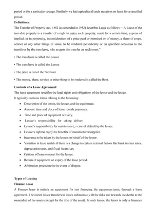period or for a particular voyage. Similarly we had agricultural lands are given on lease for a specified
period.
Definitions:
The Transfer of Property Act, 1882 (as amended in 1952) describes Lease as follows ―A Lease of the
movable property is a transfer of a right to enjoy such property, made for a certain time, express of
implied, or in perpetuity, inconsideration of a price paid or promised or of money, a share of crops,
service or any other things of value, to be rendered periodically or on specified occasions to the
transferor by the transferee, who accepts the transfer on such terms."
• The transferor is called the Lessor
• The transferee is called the Lessee
• The price is called the Premium
• The money, share, service or other thing to be rendered is called the Rent.
Contents of a Lease Agreement:
The lease agreement specifies the legal rights and obligations of the lessor and the lessee.
It typically contains terms relating to the following:
• Description of the lessor, the lessee, and the equipment.
• Amount, time and place of lease rentals payments.
• Time and place of equipment delivery.
• Lessee‘s responsibility for taking deliver
• Lessee‘s responsibility for maintenance, r case of default by the lessee.
• Lessee‘s right to enjoy the benefits of manufacturer/supplier.
• Insurance to be taken by the lessee on behalf of the lessor.
• Variation in lease rentals if there is a change in certain external factors like bank interest rates,
depreciation rates, and fiscal incentives.
• Options of lease renewal for the lessee.
• Return of equipment on expiry of the lease period.
• Arbitration procedure in the event of dispute.
Types of Leasing
Finance Lease
A Finance lease is mainly an agreement for just financing the equipment/asset, through a lease
agreement. The owner lessor transfers to lessee substantially all the risks and rewards incidental to the
ownership of the assets (except for the title of the asset). In such leases, the lessor is only a financier
 