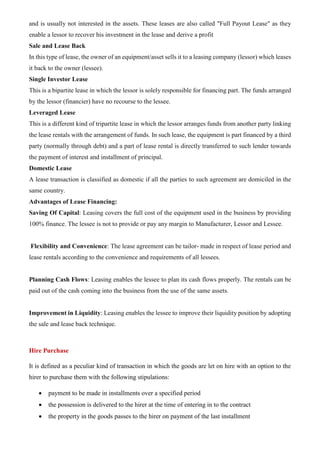 and is usually not interested in the assets. These leases are also called "Full Payout Lease" as they
enable a lessor to recover his investment in the lease and derive a profit
Sale and Lease Back
In this type of lease, the owner of an equipment/asset sells it to a leasing company (lessor) which leases
it back to the owner (lessee).
Single Investor Lease
This is a bipartite lease in which the lessor is solely responsible for financing part. The funds arranged
by the lessor (financier) have no recourse to the lessee.
Leveraged Lease
This is a different kind of tripartite lease in which the lessor arranges funds from another party linking
the lease rentals with the arrangement of funds. In such lease, the equipment is part financed by a third
party (normally through debt) and a part of lease rental is directly transferred to such lender towards
the payment of interest and installment of principal.
Domestic Lease
A lease transaction is classified as domestic if all the parties to such agreement are domiciled in the
same country.
Advantages of Lease Financing:
Saving Of Capital: Leasing covers the full cost of the equipment used in the business by providing
100% finance. The lessee is not to provide or pay any margin to Manufacturer, Lessor and Lessee.
Flexibility and Convenience: The lease agreement can be tailor- made in respect of lease period and
lease rentals according to the convenience and requirements of all lessees.
Planning Cash Flows: Leasing enables the lessee to plan its cash flows properly. The rentals can be
paid out of the cash coming into the business from the use of the same assets.
Improvement in Liquidity: Leasing enables the lessee to improve their liquidity position by adopting
the sale and lease back technique.
Hire Purchase
It is defined as a peculiar kind of transaction in which the goods are let on hire with an option to the
hirer to purchase them with the following stipulations:
• payment to be made in installments over a specified period
• the possession is delivered to the hirer at the time of entering in to the contract
• the property in the goods passes to the hirer on payment of the last installment
 