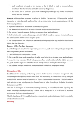 • each installment is treated as hire charges so that if default is made in payment of any
installment the seller becomes entitled to take away the goods &
• the hirer is free to return the goods with out being required to pay any further installments
falling due after the return.
Concept A hire purchase agreement is defined in the Hire Purchase Act, 1972 as peculiar kind of
transaction in which the goods are let on hire with an option to the hirer to purchase them, with the
following stipulations:
1. Payments to be made in installments over a specified period.
2. The possession is delivered to the hirer at the time of entering into the contract.
3. The property in goods passes to the hirer on payment of the last installment.
4. Each installment is treated as hire charges so that if default is made in payment of any installment,
the seller becomes entitled to take away the goods.
5. The hirer/purchase is free to return the goods without being required to pay any further installments
falling due after the return.
Features of Hire Purchase Agreement
1. Under hire purchase system, the buyer takes possession of goods immediately and agrees to pay the
total hire purchase price in installments.
2. Each installment is treated as hire charges.
3. The ownership of the goods passes from the seller to the buyer on the payment of the last installment.
4. In case the buyer makes any default in the payment of any installment the seller has right to repossess
the goods from the buyer and forfeit the amount already received treating it as hire charges.
5. The hirer has the right to terminate the agreement any time before the property passes.
Discounting of Bills
In addition to the rendering of factoring services, banks financial institutions also provide bills
discounting facilities provide finance to the client. Bill discounting, as a fund-based activity, emerged
as a profitable business in the early nineties for finance companies and represented a diversification in
their activities in tune with the emerging financial scene in India. According to the Indian Negotiable
Instruments Act, 1881:
"The bill of exchange is an instrument in writing containing an unconditional order, signed by the
maker, directing a certain person to pay a certain sum of money only to, or to the order of, a certain
person, or to the bearer of that instrument."
The bill of exchange (B/E) is used for financing a transaction in goods which means that it is essentially
a trade-related instrument.
Factoring
 