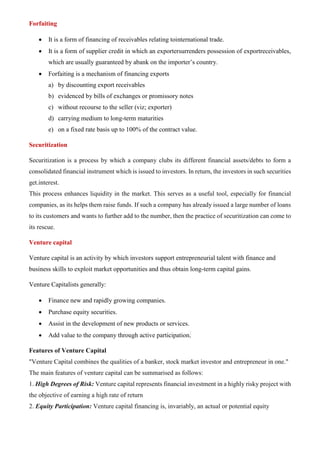 Forfaiting
• It is a form of financing of receivables relating tointernational trade.
• It is a form of supplier credit in which an exportersurrenders possession of exportreceivables,
which are usually guaranteed by abank on the importer’s country.
• Forfaiting is a mechanism of financing exports
a) by discounting export receivables
b) evidenced by bills of exchanges or promissory notes
c) without recourse to the seller (viz; exporter)
d) carrying medium to long-term maturities
e) on a fixed rate basis up to 100% of the contract value.
Securitization
Securitization is a process by which a company clubs its different financial assets/debts to form a
consolidated financial instrument which is issued to investors. In return, the investors in such securities
get.interest.
This process enhances liquidity in the market. This serves as a useful tool, especially for financial
companies, as its helps them raise funds. If such a company has already issued a large number of loans
to its customers and wants to further add to the number, then the practice of securitization can come to
its rescue.
Venture capital
Venture capital is an activity by which investors support entrepreneurial talent with finance and
business skills to exploit market opportunities and thus obtain long-term capital gains.
Venture Capitalists generally:
• Finance new and rapidly growing companies.
• Purchase equity securities.
• Assist in the development of new products or services.
• Add value to the company through active participation.
Features of Venture Capital
"Venture Capital combines the qualities of a banker, stock market investor and entrepreneur in one."
The main features of venture capital can be summarised as follows:
1. High Degrees of Risk: Venture capital represents financial investment in a highly risky project with
the objective of earning a high rate of return
2. Equity Participation: Venture capital financing is, invariably, an actual or potential equity
 