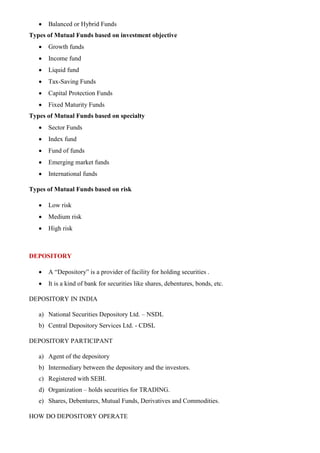 • Balanced or Hybrid Funds
Types of Mutual Funds based on investment objective
• Growth funds
• Income fund
• Liquid fund
• Tax-Saving Funds
• Capital Protection Funds
• Fixed Maturity Funds
Types of Mutual Funds based on specialty
• Sector Funds
• Index fund
• Fund of funds
• Emerging market funds
• International funds
Types of Mutual Funds based on risk
• Low risk
• Medium risk
• High risk
DEPOSITORY
• A “Depository” is a provider of facility for holding securities .
• It is a kind of bank for securities like shares, debentures, bonds, etc.
DEPOSITORY IN INDIA
a) National Securities Depository Ltd. – NSDL
b) Central Depository Services Ltd. - CDSL
DEPOSITORY PARTICIPANT
a) Agent of the depository
b) Intermediary between the depository and the investors.
c) Registered with SEBI.
d) Organization – holds securities for TRADING.
e) Shares, Debentures, Mutual Funds, Derivatives and Commodities.
HOW DO DEPOSITORY OPERATE
 