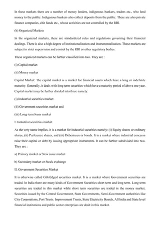 In these markets there are a number of money lenders, indigenous bankers, traders etc., who lend
money to the public. Indigenous bankers also collect deposits from the public. There are also private
finance companies, chit funds etc., whose activities are not controlled by the RBI.
(b) Organized Markets
In the organized markets, there are standardized rules and regulations governing their financial
dealings. There is also a high degree of institutionalization and instrumentalisation. These markets are
subject to strict supervision and control by the RBI or other regulatory bodies.
These organized markets can be further classified into two. They are :
(i) Capital market
(ii) Money market
Capital Market: The capital market is a market for financial assets which have a long or indefinite
maturity. Generally, it deals with long term securities which have a maturity period of above one year.
Capital market may be further divided into three namely:
(i) Industrial securities market
(ii) Government securities market and
(iii) Long term loans market
I. Industrial securities market
As the very name implies, it is a market for industrial securities namely: (i) Equity shares or ordinary
shares, (ii) Preference shares, and (iii) Debentures or bonds. It is a market where industrial concerns
raise their capital or debt by issuing appropriate instruments. It can be further subdivided into two.
They are :
a) Primary market or New issue market
b) Secondary market or Stock exchange
II. Government Securities Market
It is otherwise called Gilt-Edged securities market. It is a market where Government securities are
traded. In India there are many kinds of Government Securities-short term and long term. Long term
securities are traded in this market while short term securities are traded in the money market.
Securities issued by the Central Government, State Governments, Semi-Government authorities like
City Corporations, Port Trusts. Improvement Trusts, State Electricity Boards, All India and State level
financial institutions and public sector enterprises are dealt in this market.
 
