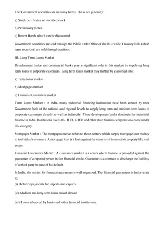The Government securities are in many forms. These are generally:
a) Stock certificates or inscribed stock
b) Promissory Notes
c) Bearer Bonds which can be discounted.
Government securities are sold through the Public Debt Office of the RBI while Treasury Bills (short
term securities) are sold through auctions.
III. Long Term Loans Market
Development banks and commercial banks play a significant role in this market by supplying long
term loans to corporate customers. Long term loans market may further be classified into :
a) Term loans market
b) Mortgages market
c) Financial Guarantees market
Term Loans Market : In India, many industrial financing institutions have been created by thee
Government both at the national and regional levels to supply long term and medium term loans to
corporate customers directly as well as indirectly. These development banks dominate the industrial
finance in India. Institutions like IDBI, IFCI, ICICI, and other state financial corporations come under
this category.
Mortgages Market : The mortgages market refers to those centers which supply mortgage loan mainly
to individual customers. A mortgage loan is a loan against the security of immovable property like real
estate.
Financial Guarantees Market : A Guarantee market is a center where finance is provided against the
guarantee of a reputed person in the financial circle. Guarantee is a contract to discharge the liability
of a third party in case of his default
In India, the market for financial guarantees is well organized. The financial guarantees in India relate
to:
(i) Deferred payments for imports and exports
(ii) Medium and long-term loans raised abroad
(iii) Loans advanced by banks and other financial institutions.
 
