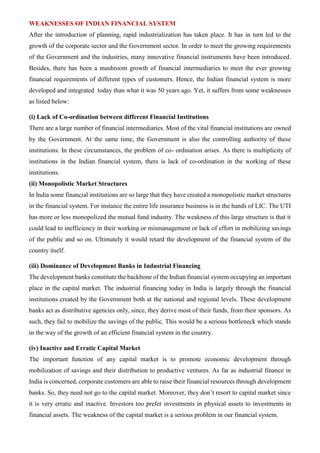WEAKNESSES OF INDIAN FINANCIAL SYSTEM
After the introduction of planning, rapid industrialization has taken place. It has in turn led to the
growth of the corporate sector and the Government sector. In order to meet the growing requirements
of the Government and the industries, many innovative financial instruments have been introduced.
Besides, there has been a mushroom growth of financial intermediaries to meet the ever growing
financial requirements of different types of customers. Hence, the Indian financial system is more
developed and integrated today than what it was 50 years ago. Yet, it suffers from some weaknesses
as listed below:
(i) Lack of Co-ordination between different Financial Institutions
There are a large number of financial intermediaries. Most of the vital financial institutions are owned
by the Government. At the same time, the Government is also the controlling authority of these
institutions. In these circumstances, the problem of co- ordination arises. As there is multiplicity of
institutions in the Indian financial system, there is lack of co-ordination in the working of these
institutions.
(ii) Monopolistic Market Structures
In India some financial institutions are so large that they have created a monopolistic market structures
in the financial system. For instance the entire life insurance business is in the hands of LIC. The UTI
has more or less monopolized the mutual fund industry. The weakness of this large structure is that it
could lead to inefficiency in their working or mismanagement or lack of effort in mobilizing savings
of the public and so on. Ultimately it would retard the development of the financial system of the
country itself.
(iii) Dominance of Development Banks in Industrial Financing
The development banks constitute the backbone of the Indian financial system occupying an important
place in the capital market. The industrial financing today in India is largely through the financial
institutions created by the Government both at the national and regional levels. These development
banks act as distributive agencies only, since, they derive most of their funds, from their sponsors. As
such, they fail to mobilize the savings of the public. This would be a serious bottleneck which stands
in the way of the growth of an efficient financial system in the country.
(iv) Inactive and Erratic Capital Market
The important function of any capital market is to promote economic development through
mobilization of savings and their distribution to productive ventures. As far as industrial finance in
India is concerned, corporate customers are able to raise their financial resources through development
banks. So, they need not go to the capital market. Moreover, they don’t resort to capital market since
it is very erratic and inactive. Investors too prefer investments in physical assets to investments in
financial assets. The weakness of the capital market is a serious problem in our financial system.
 