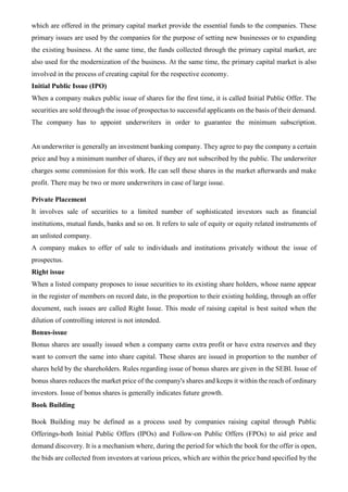 which are offered in the primary capital market provide the essential funds to the companies. These
primary issues are used by the companies for the purpose of setting new businesses or to expanding
the existing business. At the same time, the funds collected through the primary capital market, are
also used for the modernization of the business. At the same time, the primary capital market is also
involved in the process of creating capital for the respective economy.
Initial Public Issue (IPO)
When a company makes public issue of shares for the first time, it is called Initial Public Offer. The
securities are sold through the issue of prospectus to successful applicants on the basis of their demand.
The company has to appoint underwriters in order to guarantee the minimum subscription.
An underwriter is generally an investment banking company. They agree to pay the company a certain
price and buy a minimum number of shares, if they are not subscribed by the public. The underwriter
charges some commission for this work. He can sell these shares in the market afterwards and make
profit. There may be two or more underwriters in case of large issue.
Private Placement
It involves sale of securities to a limited number of sophisticated investors such as financial
institutions, mutual funds, banks and so on. It refers to sale of equity or equity related instruments of
an unlisted company.
A company makes to offer of sale to individuals and institutions privately without the issue of
prospectus.
Right issue
When a listed company proposes to issue securities to its existing share holders, whose name appear
in the register of members on record date, in the proportion to their existing holding, through an offer
document, such issues are called Right Issue. This mode of raising capital is best suited when the
dilution of controlling interest is not intended.
Bonus-issue
Bonus shares are usually issued when a company earns extra profit or have extra reserves and they
want to convert the same into share capital. These shares are issued in proportion to the number of
shares held by the shareholders. Rules regarding issue of bonus shares are given in the SEBI. Issue of
bonus shares reduces the market price of the company's shares and keeps it within the reach of ordinary
investors. Issue of bonus shares is generally indicates future growth.
Book Building
Book Building may be defined as a process used by companies raising capital through Public
Offerings-both Initial Public Offers (IPOs) and Follow-on Public Offers (FPOs) to aid price and
demand discovery. It is a mechanism where, during the period for which the book for the offer is open,
the bids are collected from investors at various prices, which are within the price band specified by the
 
