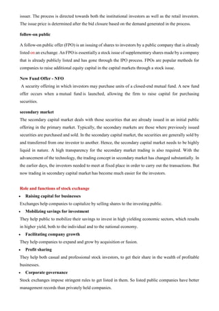 issuer. The process is directed towards both the institutional investors as well as the retail investors.
The issue price is determined after the bid closure based on the demand generated in the process.
follow-on public
A follow-on public offer (FPO) is an issuing of shares to investors by a public company that is already
listed on an exchange. An FPO is essentially a stock issue of supplementary shares made by a company
that is already publicly listed and has gone through the IPO process. FPOs are popular methods for
companies to raise additional equity capital in the capital markets through a stock issue.
New Fund Offer - NFO
A security offering in which investors may purchase units of a closed-end mutual fund. A new fund
offer occurs when a mutual fund is launched, allowing the firm to raise capital for purchasing
securities.
secondary market
The secondary capital market deals with those securities that are already issued in an initial public
offering in the primary market. Typically, the secondary markets are those where previously issued
securities are purchased and sold. In the secondary capital market, the securities are generally sold by
and transferred from one investor to another. Hence, the secondary capital market needs to be highly
liquid in nature. A high transparency for the secondary market trading is also required. With the
advancement of the technology, the trading concept in secondary market has changed substantially. In
the earlier days, the investors needed to meet at fixed place in order to carry out the transactions. But
now trading in secondary capital market has become much easier for the investors.
Role and functions of stock exchange
• Raising capital for businesses
Exchanges help companies to capitalize by selling shares to the investing public.
• Mobilizing savings for investment
They help public to mobilize their savings to invest in high yielding economic sectors, which results
in higher yield, both to the individual and to the national economy.
• Facilitating company growth
They help companies to expand and grow by acquisition or fusion.
• Profit sharing
They help both casual and professional stock investors, to get their share in the wealth of profitable
businesses.
• Corporate governance
Stock exchanges impose stringent rules to get listed in them. So listed public companies have better
management records than privately held companies.
 
