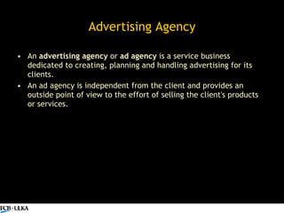 Advertising Agency <ul><li>An  advertising agency  or  ad agency  is a service business dedicated to creating, planning an...