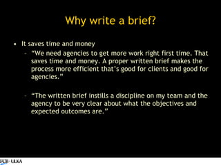 Why write a brief? <ul><li>It saves time and money </li></ul><ul><ul><li>“ We need agencies to get more work right first t...