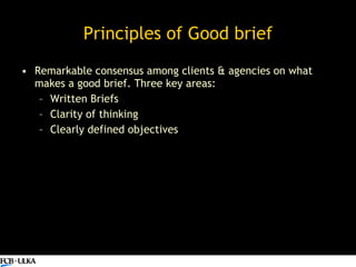 Principles of Good brief <ul><li>Remarkable consensus among clients & agencies on what makes a good brief. Three key areas...