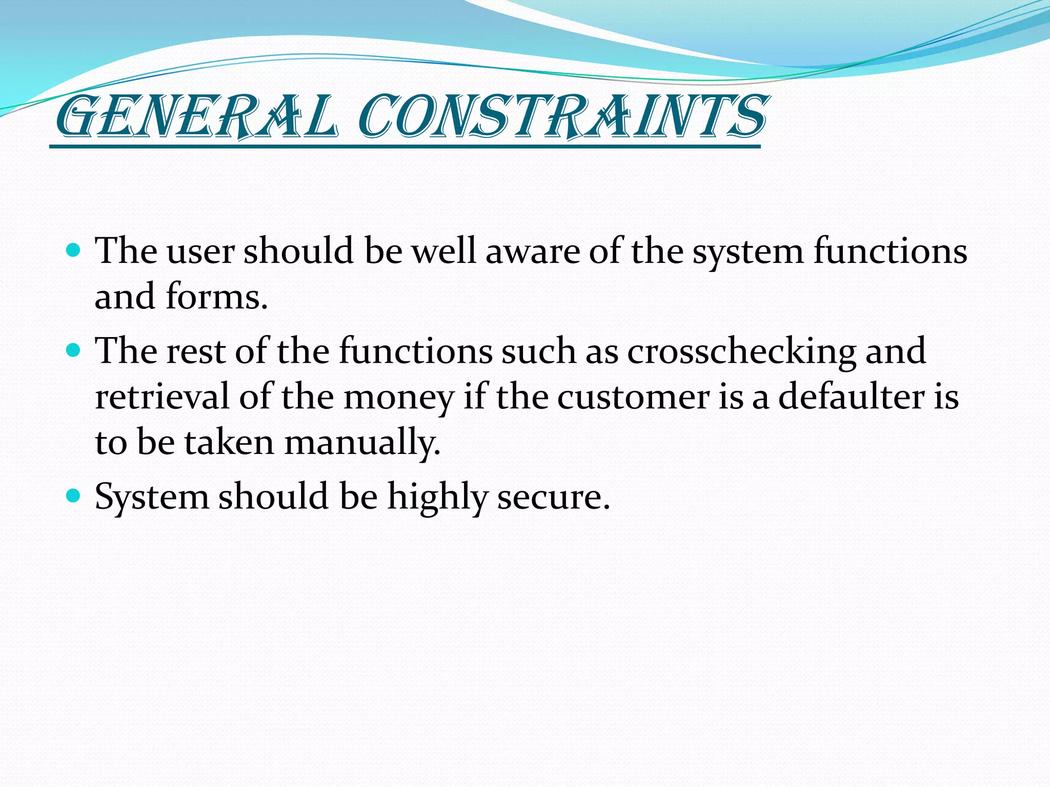 GENERAL CONSTRAINTSThe user should be well aware of the system functions and forms.The rest of the functions such as crosschecking and retrieval of the money if the customer is a defaulter is to be taken manually.System should be highly secure. 