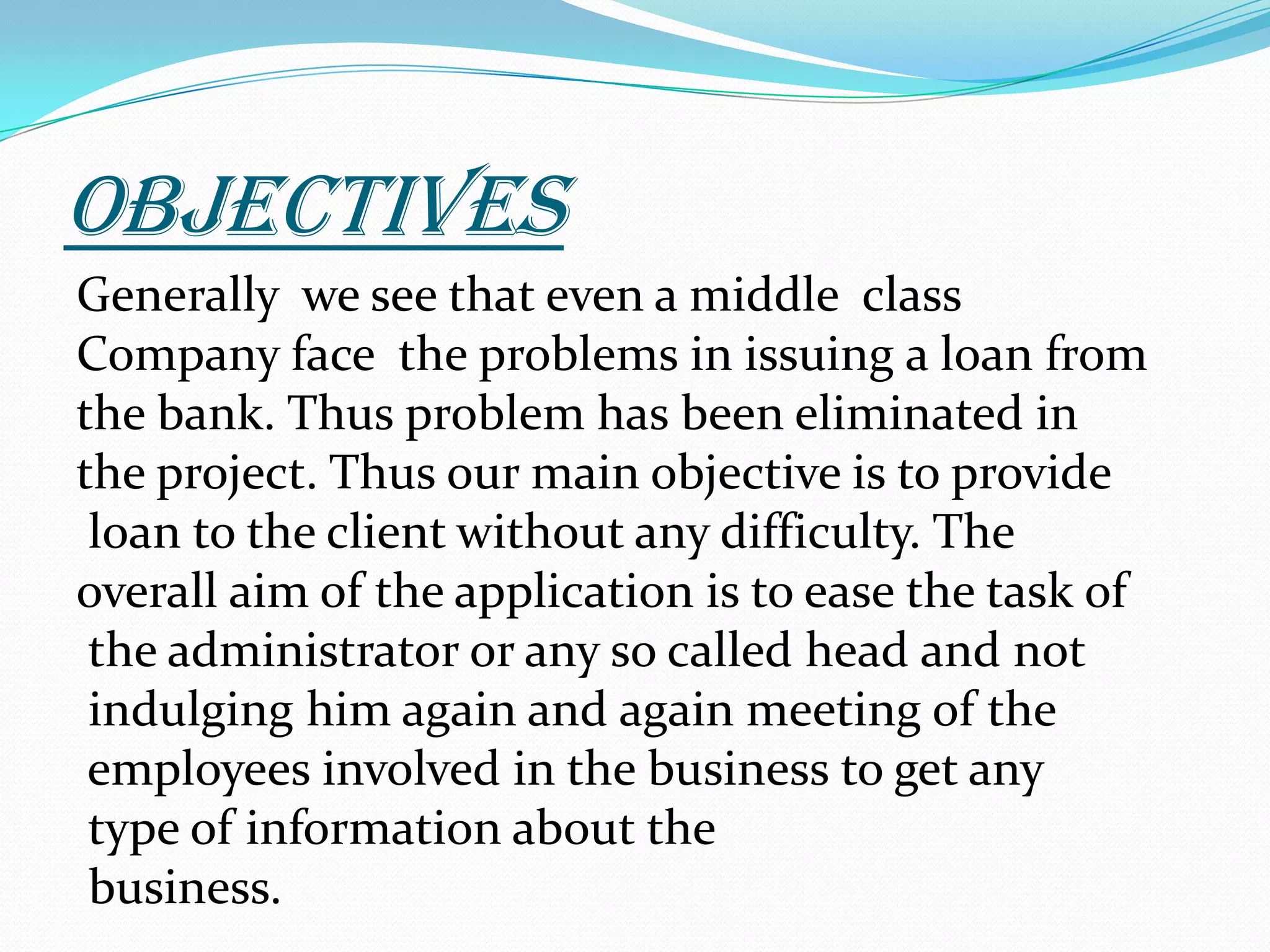 OBJECTIVESGenerally  we see that even a middle  class  Company face  the problems in issuing a loan from the bank. Thus problem has been eliminated in the project. Thus our main objective is to provide loan to the client without any difficulty. The overall aim of the application is to ease the task of the administrator or any so called head and not indulging him again and again meeting of the employees involved in the business to get any type of information about the business.