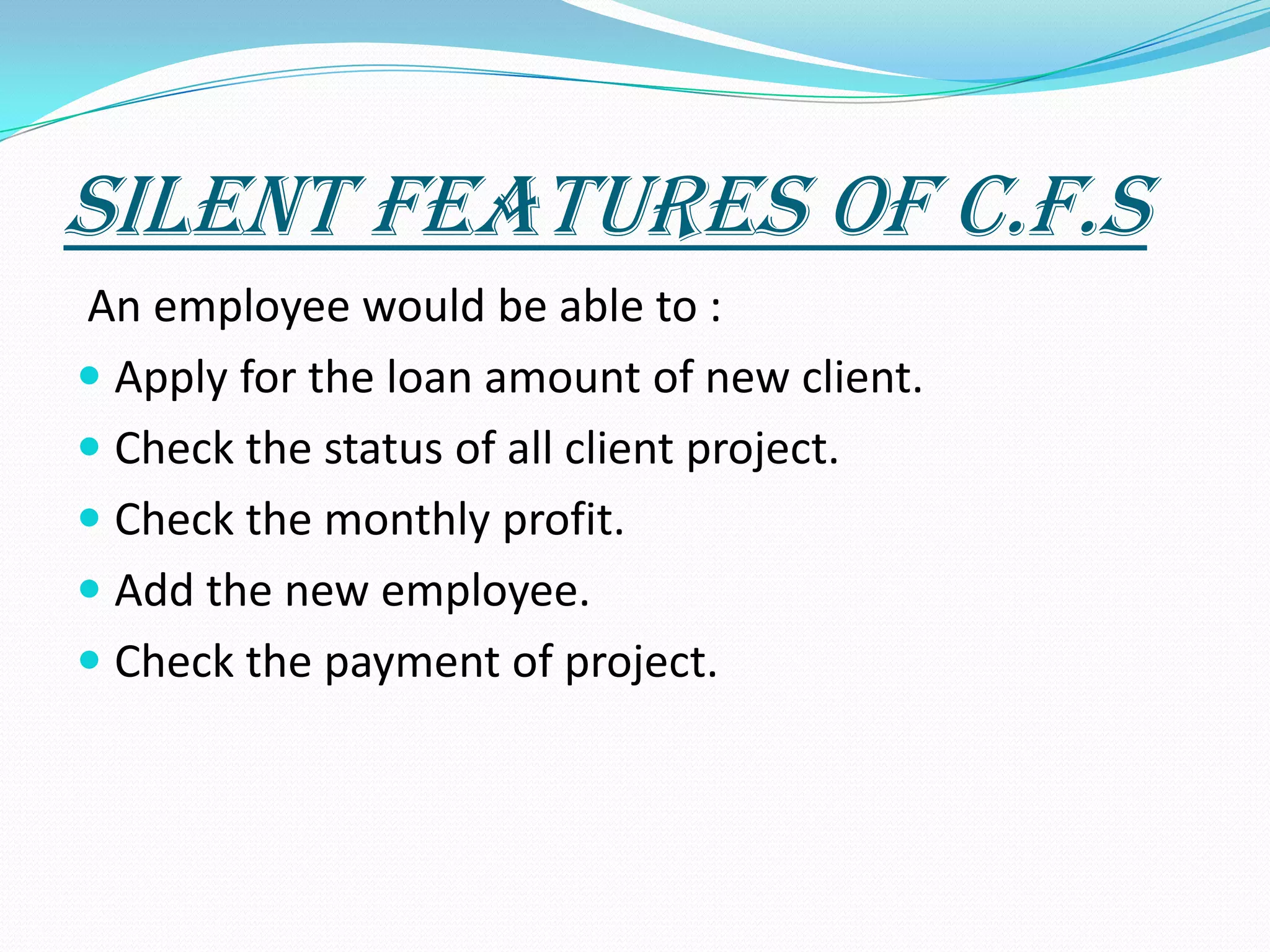 Silent Features Of C.F.S An employee would be able to : Apply for the loan amount of new client. Check the status of all client project.Check the monthly profit.Add the new employee.Check the payment of project.