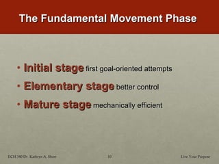 The Fundamental Movement Phase Initial stage   first goal-oriented attempts Elementary stage   better control Mature stage   mechanically efficient Live Your Purpose ECH 340 Dr. Kathryn A. Short 