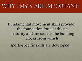 Why FMS’ s are important Fundamental movement skills provide the foundation for all athletic maturity and are seen as the building blocks  from which  sports-specific skills are developed.  