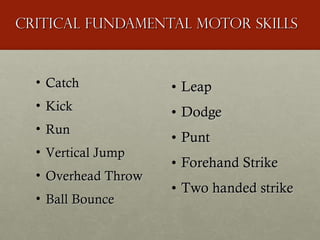 Critical fundamental motor skills Leap Dodge Punt Forehand Strike Two handed strike Catch Kick Run Vertical Jump Overhead Throw  Ball Bounce 