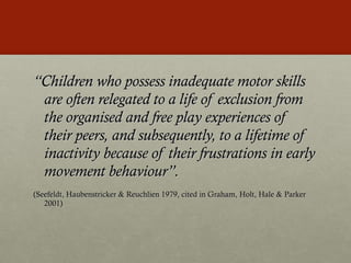 “ Children who possess inadequate motor skills are often relegated to a life of exclusion from the organised and free play experiences of their peers, and subsequently, to a lifetime of inactivity because of their frustrations in early movement behaviour”. (Seefeldt, Haubenstricker & Reuchlien 1979, cited in Graham, Holt, Hale & Parker 2001) 