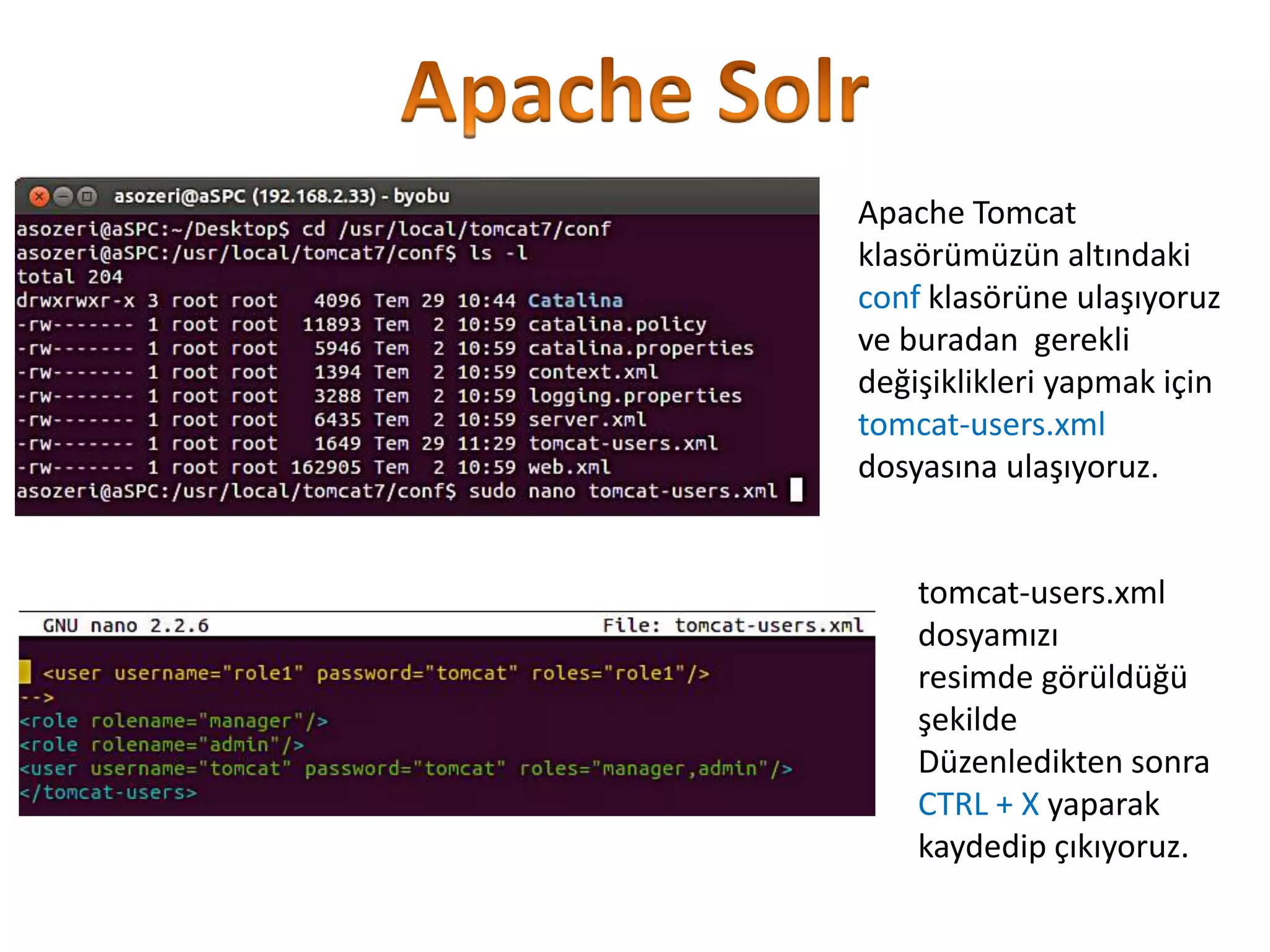 Apache Tomcat
klasörümüzün altındaki
conf klasörüne ulaşıyoruz
ve buradan gerekli
değişiklikleri yapmak için
tomcat-users.xml
dosyasına ulaşıyoruz.

tomcat-users.xml
dosyamızı
resimde görüldüğü
şekilde
Düzenledikten sonra
CTRL + X yaparak
kaydedip çıkıyoruz.

 