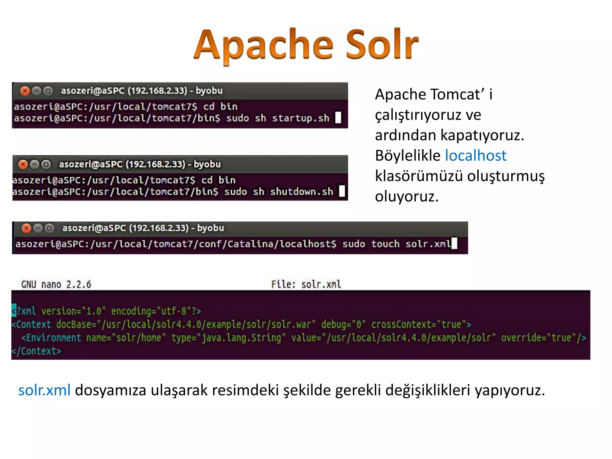 Apache Tomcat’ i
çalıştırıyoruz ve
ardından kapatıyoruz.
Böylelikle localhost
klasörümüzü oluşturmuş
oluyoruz.

solr.xml dosyamıza ulaşarak resimdeki şekilde gerekli değişiklikleri yapıyoruz.

 