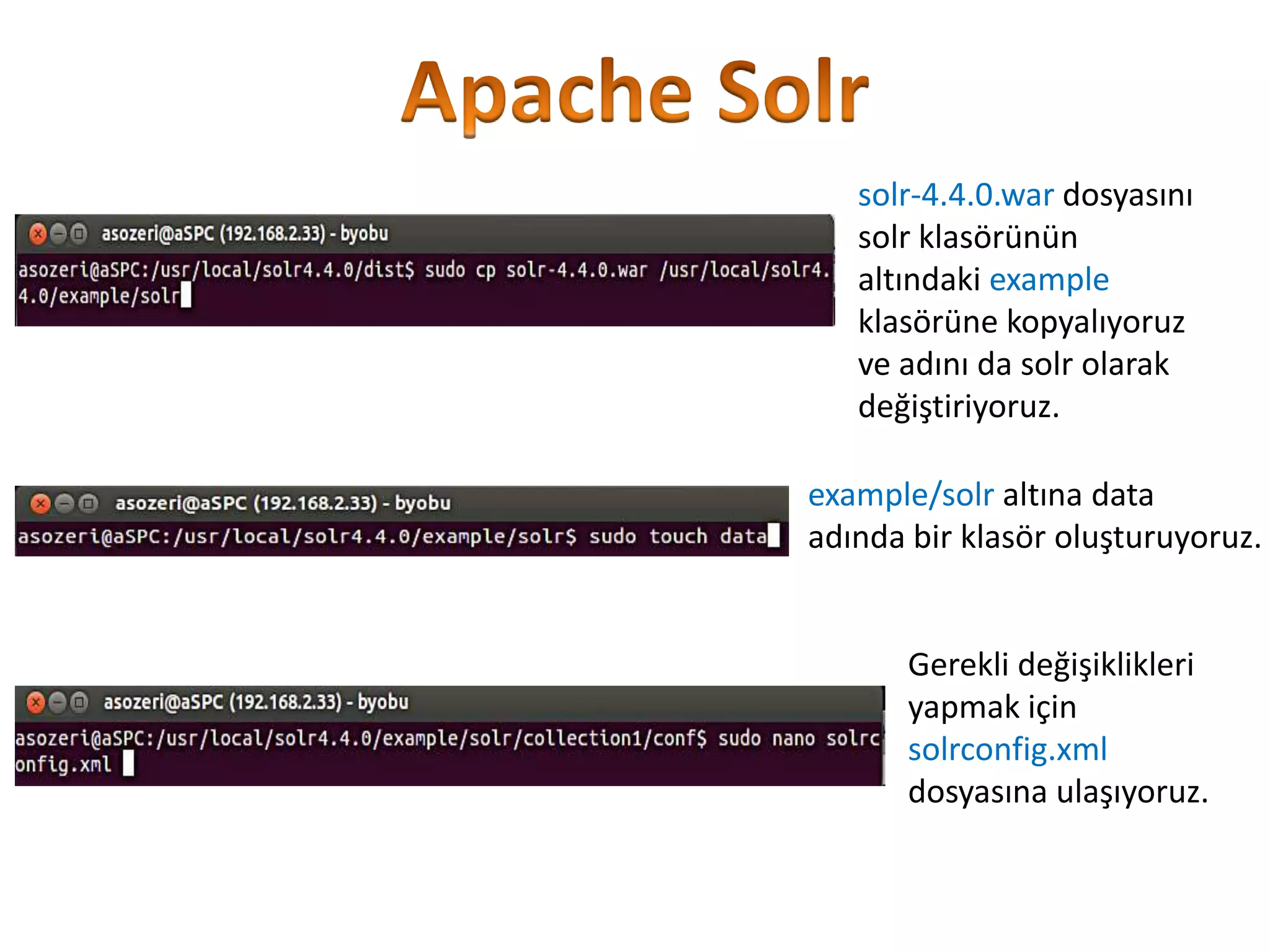solr-4.4.0.war dosyasını
solr klasörünün
altındaki example
klasörüne kopyalıyoruz
ve adını da solr olarak
değiştiriyoruz.
example/solr altına data
adında bir klasör oluşturuyoruz.

Gerekli değişiklikleri
yapmak için
solrconfig.xml
dosyasına ulaşıyoruz.

 