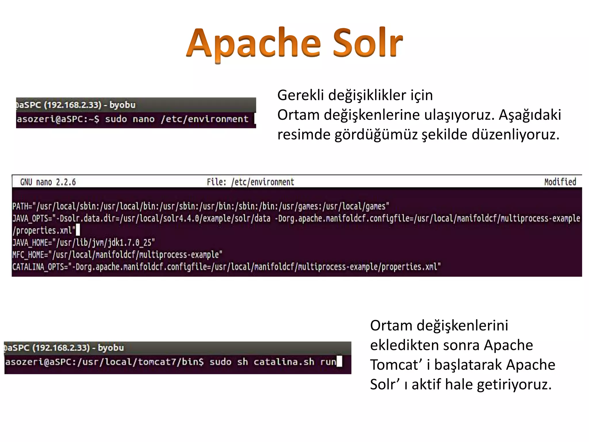 Gerekli değişiklikler için
Ortam değişkenlerine ulaşıyoruz. Aşağıdaki
resimde gördüğümüz şekilde düzenliyoruz.

Ortam değişkenlerini
ekledikten sonra Apache
Tomcat’ i başlatarak Apache
Solr’ ı aktif hale getiriyoruz.

 