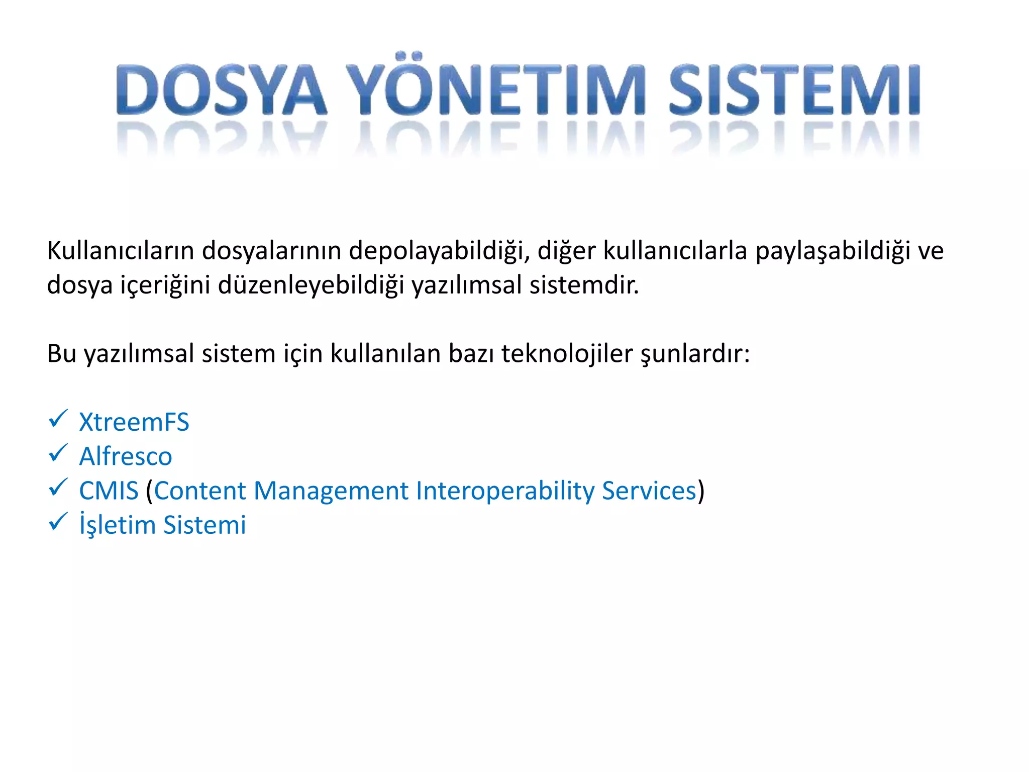 Kullanıcıların dosyalarının depolayabildiği, diğer kullanıcılarla paylaşabildiği ve
dosya içeriğini düzenleyebildiği yazılımsal sistemdir.
Bu yazılımsal sistem için kullanılan bazı teknolojiler şunlardır:





XtreemFS
Alfresco
CMIS (Content Management Interoperability Services)
İşletim Sistemi

 