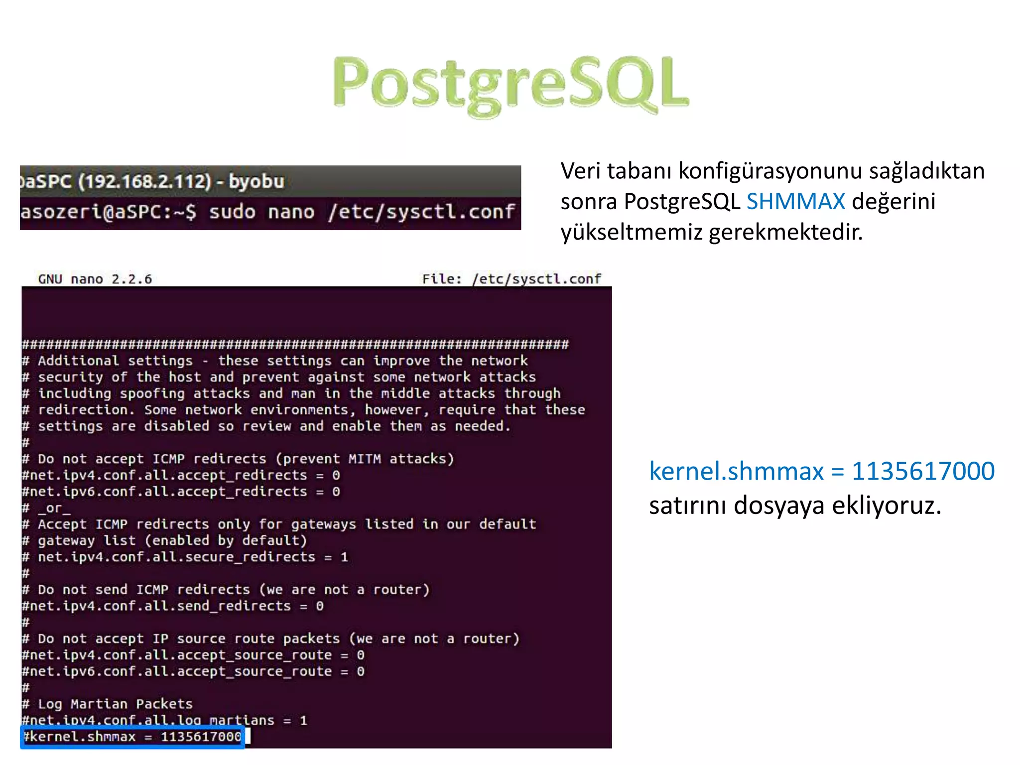 Veri tabanı konfigürasyonunu sağladıktan
sonra PostgreSQL SHMMAX değerini
yükseltmemiz gerekmektedir.

kernel.shmmax = 1135617000
satırını dosyaya ekliyoruz.

 