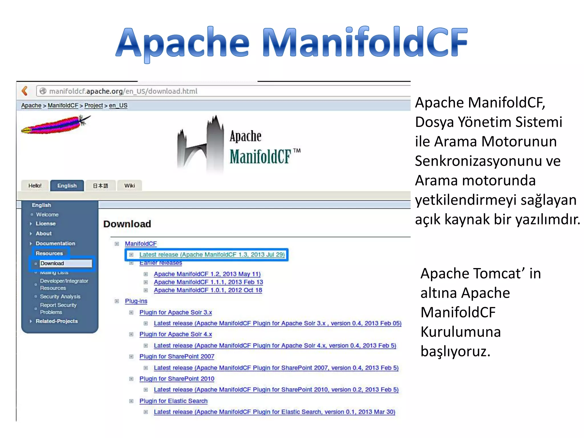 Apache ManifoldCF,
Dosya Yönetim Sistemi
ile Arama Motorunun
Senkronizasyonunu ve
Arama motorunda
yetkilendirmeyi sağlayan
açık kaynak bir yazılımdır.
Apache Tomcat’ in
altına Apache
ManifoldCF
Kurulumuna
başlıyoruz.

 
