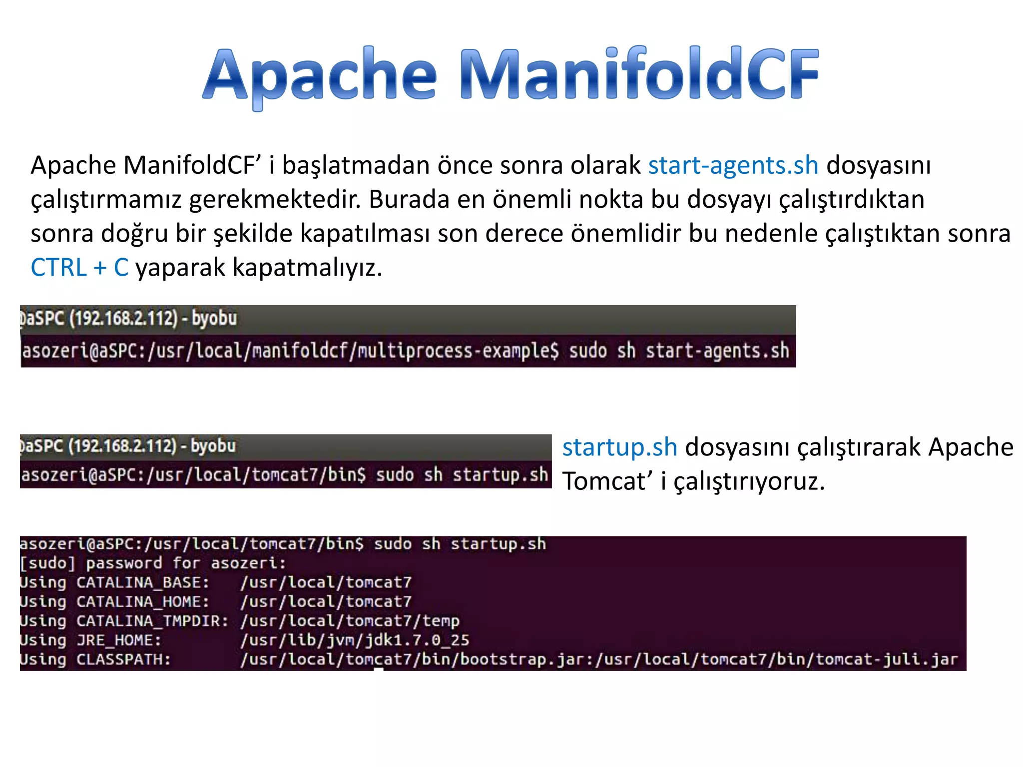 Apache ManifoldCF’ i başlatmadan önce sonra olarak start-agents.sh dosyasını
çalıştırmamız gerekmektedir. Burada en önemli nokta bu dosyayı çalıştırdıktan
sonra doğru bir şekilde kapatılması son derece önemlidir bu nedenle çalıştıktan sonra
CTRL + C yaparak kapatmalıyız.

startup.sh dosyasını çalıştırarak Apache
Tomcat’ i çalıştırıyoruz.

 