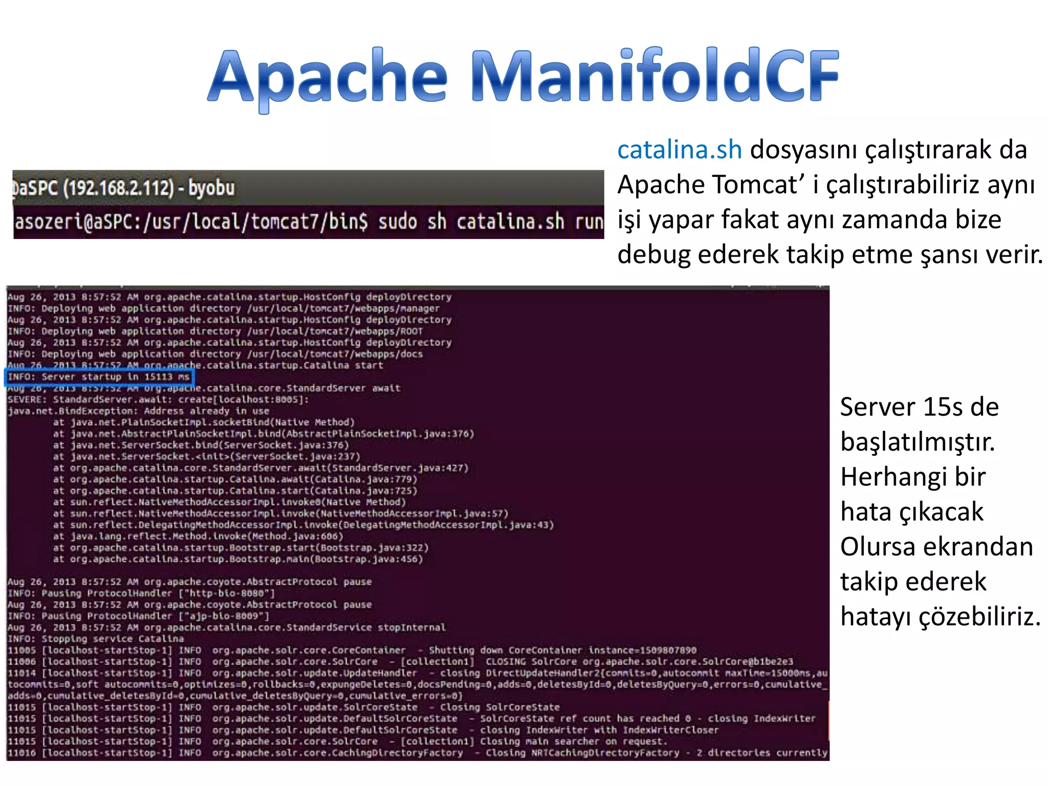 catalina.sh dosyasını çalıştırarak da
Apache Tomcat’ i çalıştırabiliriz aynı
işi yapar fakat aynı zamanda bize
debug ederek takip etme şansı verir.

Server 15s de
başlatılmıştır.
Herhangi bir
hata çıkacak
Olursa ekrandan
takip ederek
hatayı çözebiliriz.

 
