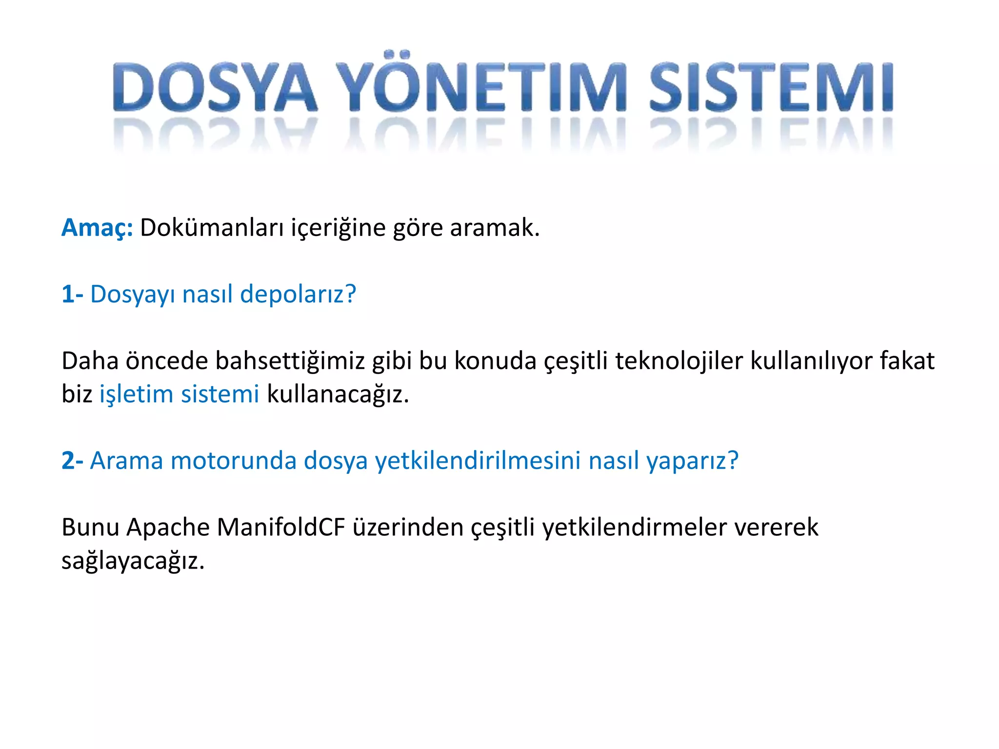 Amaç: Dokümanları içeriğine göre aramak.
1- Dosyayı nasıl depolarız?
Daha öncede bahsettiğimiz gibi bu konuda çeşitli teknolojiler kullanılıyor fakat
biz işletim sistemi kullanacağız.
2- Arama motorunda dosya yetkilendirilmesini nasıl yaparız?
Bunu Apache ManifoldCF üzerinden çeşitli yetkilendirmeler vererek
sağlayacağız.

 