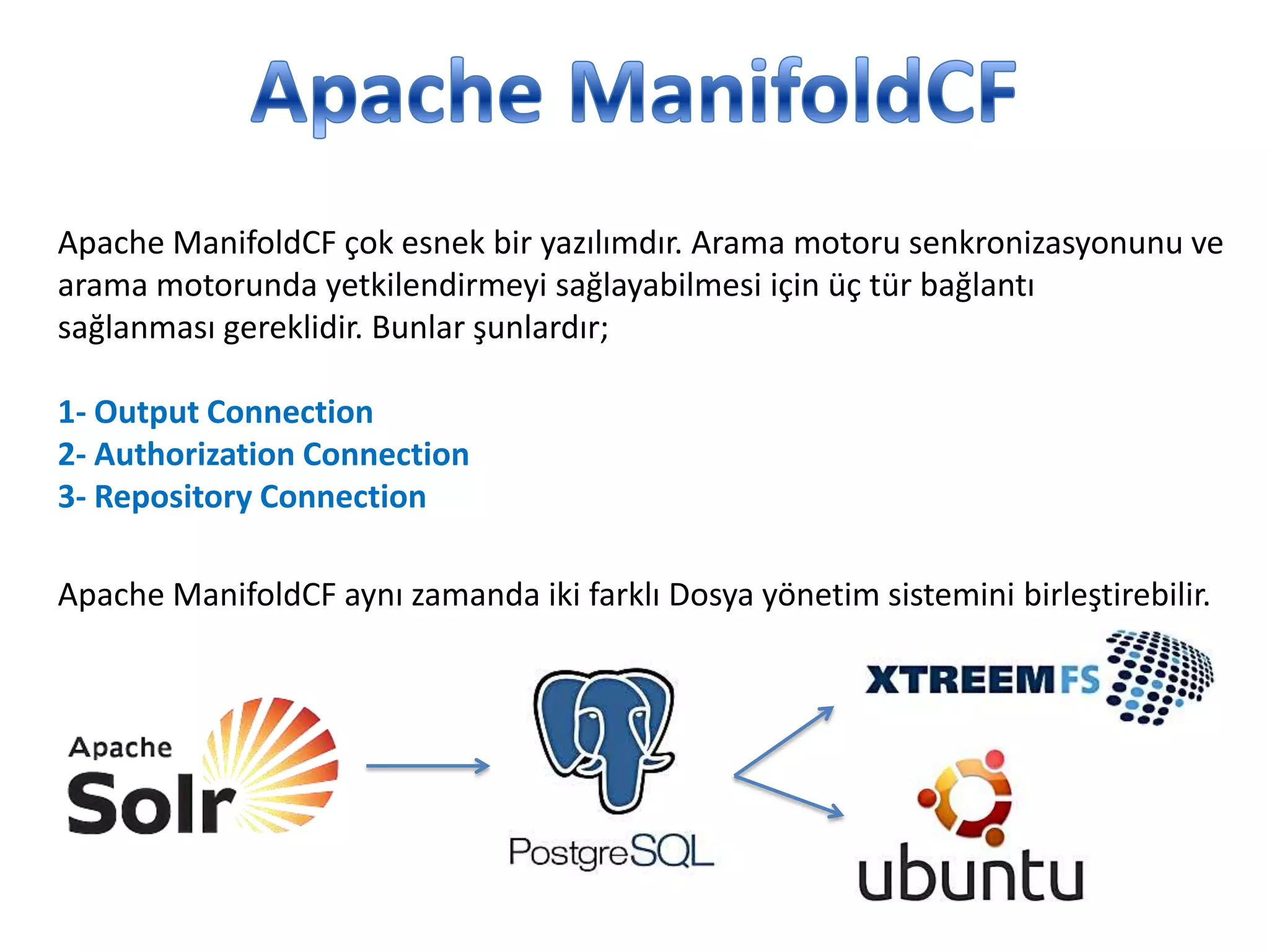 Apache ManifoldCF çok esnek bir yazılımdır. Arama motoru senkronizasyonunu ve
arama motorunda yetkilendirmeyi sağlayabilmesi için üç tür bağlantı
sağlanması gereklidir. Bunlar şunlardır;
1- Output Connection
2- Authorization Connection
3- Repository Connection
Apache ManifoldCF aynı zamanda iki farklı Dosya yönetim sistemini birleştirebilir.

 