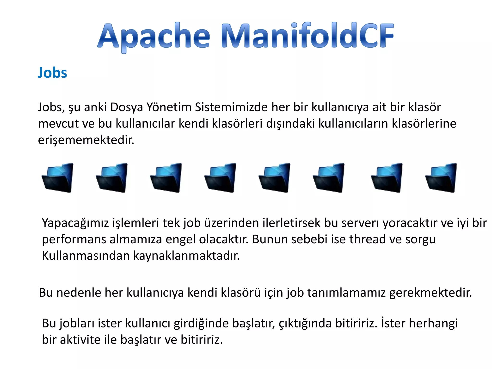 Jobs
Jobs, şu anki Dosya Yönetim Sistemimizde her bir kullanıcıya ait bir klasör
mevcut ve bu kullanıcılar kendi klasörleri dışındaki kullanıcıların klasörlerine
erişememektedir.

Yapacağımız işlemleri tek job üzerinden ilerletirsek bu serverı yoracaktır ve iyi bir
performans almamıza engel olacaktır. Bunun sebebi ise thread ve sorgu
Kullanmasından kaynaklanmaktadır.
Bu nedenle her kullanıcıya kendi klasörü için job tanımlamamız gerekmektedir.
Bu jobları ister kullanıcı girdiğinde başlatır, çıktığında bitiririz. İster herhangi
bir aktivite ile başlatır ve bitiririz.

 