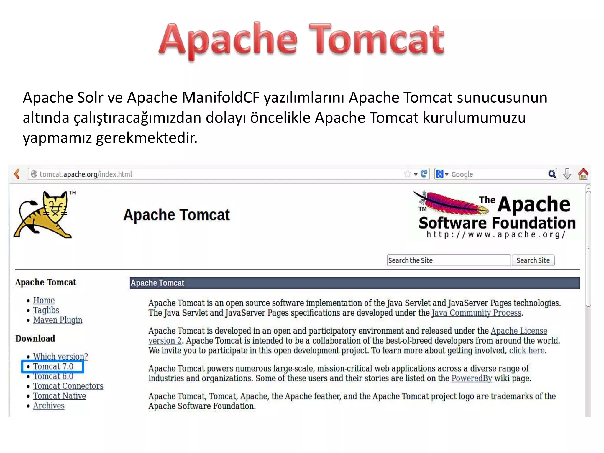 Apache Solr ve Apache ManifoldCF yazılımlarını Apache Tomcat sunucusunun
altında çalıştıracağımızdan dolayı öncelikle Apache Tomcat kurulumumuzu
yapmamız gerekmektedir.

 