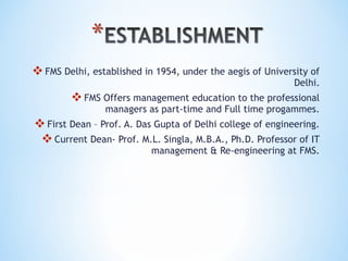 FMS Delhi, established in 1954, under the aegis of University of
Delhi.
FMS Offers management education to the professional
managers as part-time and Full time progammes.
First Dean – Prof. A. Das Gupta of Delhi college of engineering.
Current Dean- Prof. M.L. Singla, M.B.A., Ph.D. Professor of IT
management & Re-engineering at FMS.
 