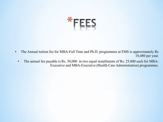 • The Annual tuition fee for MBA-Full Time and Ph.D. programmes at FMS is approximately Rs
10,480 per year.
• The annual fee payable is Rs. 50,000 in two equal installments of Rs. 25,000 each for MBA-
Executive and MBA-Executive (Health Care Administration) programmes.
 
