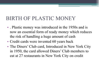 BIRTH OF PLASTIC MONEY
• . Plastic money was introduced in the 1950s and is
now an essential form of ready money which reduces
the risk of handling a huge amount of cash
• Credit cards were invented 60 years back
• The Diners’ Club card, Introduced in New York City
in 1950, the card allowed Diners’ Club members to
eat at 27 restaurants in New York City on credit
 