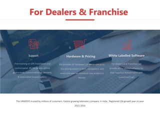 For Dealers & Franchise
The VAMOSYS trusted by millions of customers. Fastest growing telematics company in India , Registered 10x growth year on year
2015-2016
Free training on GPS Installation and
control panel, 99.9% service uptime
guaranteed, Customization on demand,
& Automated Invoice System.
Support
For dealer’s and Franchise, we
provide white labeled software for
their required domain name with
customized logo
We provides all hardware's at whole sale price.
Our pricing system is more transparent, and
every one year we introduce new product in
Market.
White Labelled SoftwareHardware & Pricing
 