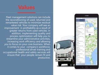 Values
Fleet management solutions can include
the reconditioning of used, returned and
remarketed vehicles to minimize residual
value risk. Your company will see an
improvement in profitability as a result of
greater returns from used vehicles. In
addition, implementing quality and
process optimization will help you to
streamline your administrative activities,
increasing work efficiency and allowing
you to focus on your core business. When
it comes to your company’s workforce,
professional driver training and
occupational health and safety services will
ensure that your people remain fit and
productive.
 