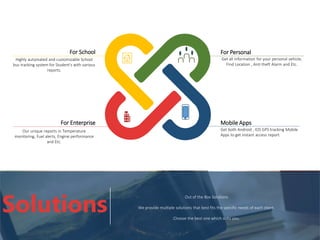 For School
Highly automated and customizable School
bus tracking system for Student's with various
reports.
For Personal
Get all information for your personal vehicle,
Find Location , Anti theft Alarm and Etc.
For Enterprise
Our unique reports in Temperature
monitoring, Fuel alerts, Engine performance
and Etc.
Mobile Apps
Get both Android , IOS GPS tracking Mobile
Apps to get instant access report.
Out of the Box Solutions
We provide multiple solutions that best fits the specific needs of each client.
Choose the best one which suits you.
Solutions
 