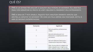 • FMS ÉS UN SISTEMA PER AVALUAR LA QUALITAT DELS PATRONS DE MOVIMENT. ELS OBJECTIUS
FINALS SÓN MINIMITZAR ELS RISCOS DE LESIÓ I MILLORAR EL RENDIMENT DELS ENTRENAMENTS.
FMS ES BASA EN 7 TESTS SENZILLS. AQUESTS TESTS ANALITZEN DIFERENTS ASPECTES QUE
AFECTEN LA CAPACITAT DE MOVIMENT. EN CADA UN D'ELLS OBTENS UNA PUNTUACIÓ, DE 0 A 3,
AMB LES SEGÜENTS INTERPRETACIONS.
 