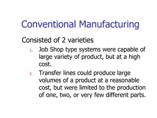 Conventional Manufacturing
Consisted of 2 varieties
1. Job Shop type systems were capable of
large variety of product, but at a high
cost.
2. Transfer lines could produce large
volumes of a product at a reasonable
cost, but were limited to the production
of one, two, or very few different parts.
 