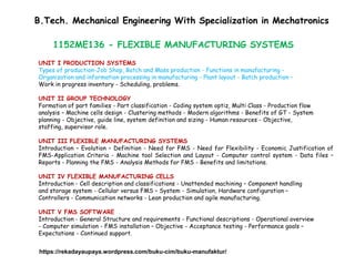 1152ME136 - FLEXIBLE MANUFACTURING SYSTEMS
UNIT I PRODUCTION SYSTEMS
Types of production-Job Shop, Batch and Mass production - Functions in manufacturing -
Organization and information processing in manufacturing - Plant layout - Batch production –
Work in progress inventory - Scheduling, problems.
UNIT II GROUP TECHNOLOGY
Formation of part families - Part classification - Coding system optiz, Multi Class - Production flow
analysis – Machine cells design - Clustering methods - Modern algorithms - Benefits of GT - System
planning - Objective, guide line, system definition and sizing - Human resources - Objective,
staffing, supervisor role.
UNIT III FLEXIBLE MANUFACTURING SYSTEMS
Introduction – Evolution – Definition - Need for FMS - Need for Flexibility - Economic Justification of
FMS-Application Criteria - Machine tool Selection and Layout - Computer control system - Data files –
Reports - Planning the FMS - Analysis Methods for FMS - Benefits and limitations.
UNIT IV FLEXIBLE MANUFACTURING CELLS
Introduction - Cell description and classifications - Unattended machining – Component handling
and storage system - Cellular versus FMS – System - Simulation, Hardware configuration –
Controllers - Communication networks - Lean production and agile manufacturing.
UNIT V FMS SOFTWARE
Introduction - General Structure and requirements - Functional descriptions - Operational overview
- Computer simulation - FMS installation – Objective - Acceptance testing - Performance goals –
Expectations - Continued support.
B.Tech. Mechanical Engineering With Specialization in Mechatronics
https://rekadayaupaya.wordpress.com/buku-cim/buku-manufaktur/
 