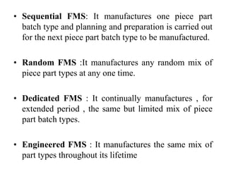 • Sequential FMS: It manufactures one piece part
batch type and planning and preparation is carried out
for the next piece part batch type to be manufactured.
• Random FMS :It manufactures any random mix of
piece part types at any one time.
• Dedicated FMS : It continually manufactures , for
extended period , the same but limited mix of piece
part batch types.
• Engineered FMS : It manufactures the same mix of
part types throughout its lifetime
 