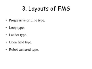 3. Layouts of FMS
• Progressive or Line type.
• Loop type:
• Ladder type.
• Open field type.
• Robot cantered type.
 