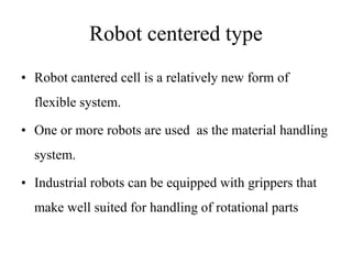 Robot centered type
• Robot cantered cell is a relatively new form of
flexible system.
• One or more robots are used as the material handling
system.
• Industrial robots can be equipped with grippers that
make well suited for handling of rotational parts
 