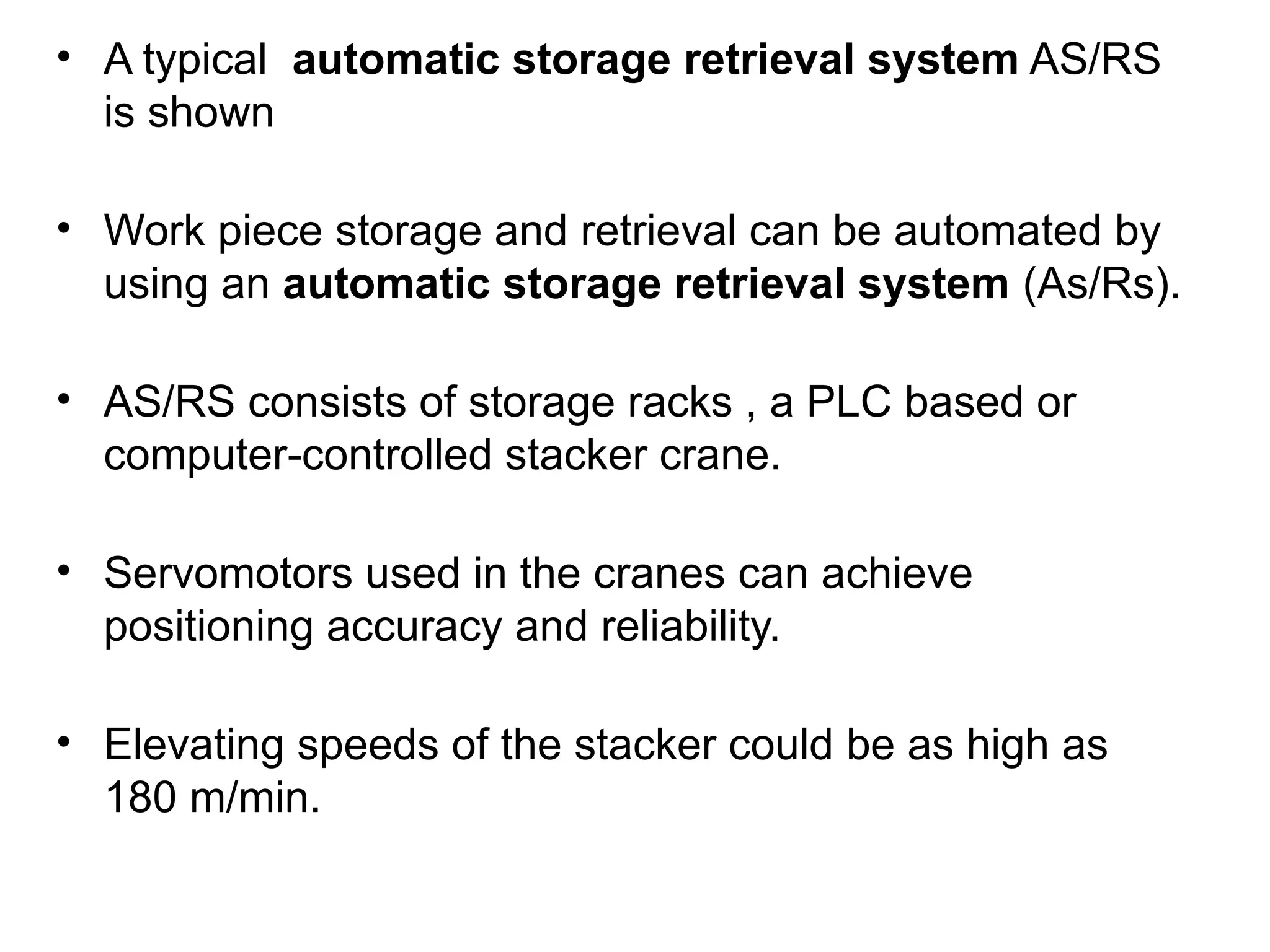 • A typical automatic storage retrieval system AS/RS
is shown
• Work piece storage and retrieval can be automated by
using an automatic storage retrieval system (As/Rs).
• AS/RS consists of storage racks , a PLC based or
computer-controlled stacker crane.
• Servomotors used in the cranes can achieve
positioning accuracy and reliability.
• Elevating speeds of the stacker could be as high as
180 m/min.
 